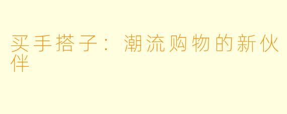买手搭子:潮流购物的新伙伴