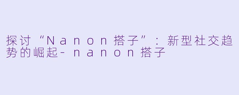 探讨“Nanon搭子”：新型社交趋势的崛起-nanon搭子
