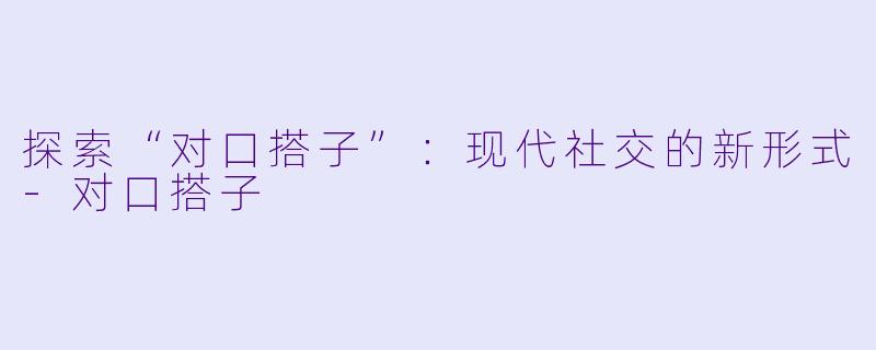 探索“对口搭子”:现代社交的新形式