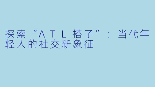 探索“ATL搭子”：当代年轻人的社交新象征