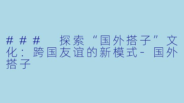 ### 探索“国外搭子”文化：跨国友谊的新模式-国外搭子
