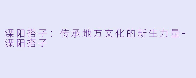 溧阳搭子：传承地方文化的新生力量-溧阳搭子