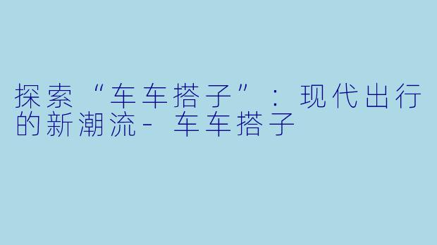 探索“车车搭子”：现代出行的新潮流-车车搭子