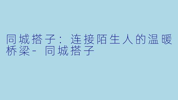 同城搭子：连接陌生人的温暖桥梁-同城搭子