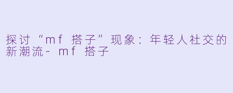 探讨“mf搭子”现象：年轻人社交的新潮流-mf搭子
