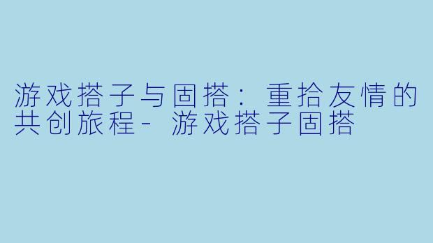 游戏搭子与固搭：重拾友情的共创旅程-游戏搭子固搭
