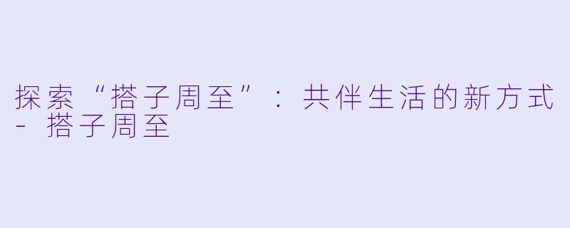 探索“搭子周至”：共伴生活的新方式-搭子周至