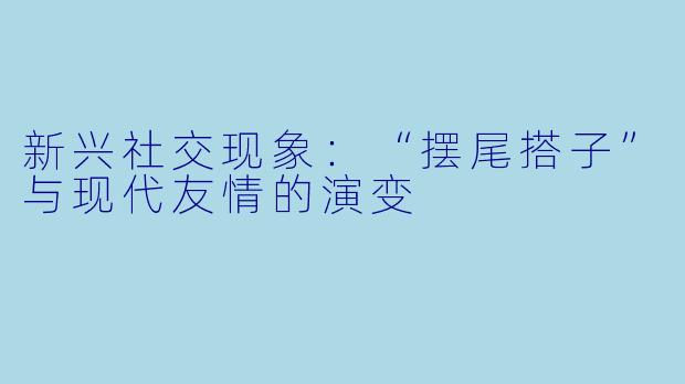 新兴社交现象:“摆尾搭子”与现代友情的演变