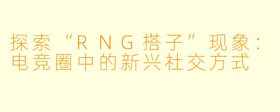 探索“RNG搭子”现象：电竞圈中的新兴社交方式