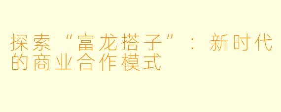 探索“富龙搭子”:新时代的商业合作模式