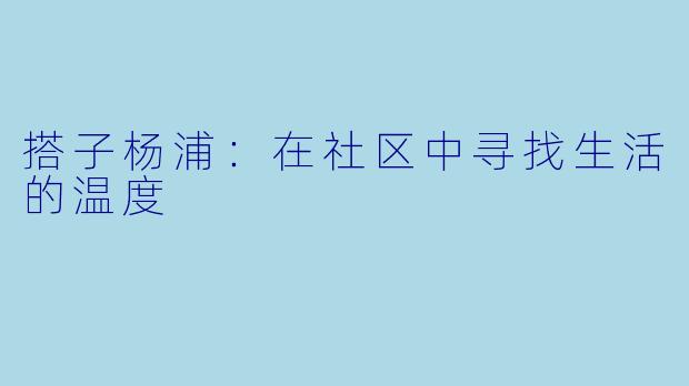 搭子杨浦：在社区中寻找生活的温度