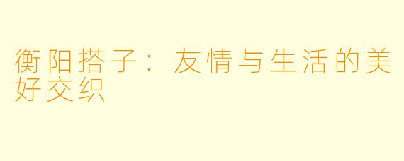 衡阳搭子：友情与生活的美好交织