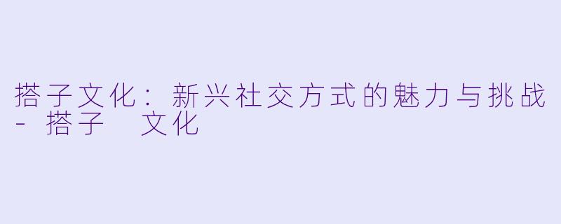 搭子文化：新兴社交方式的魅力与挑战-搭子 文化