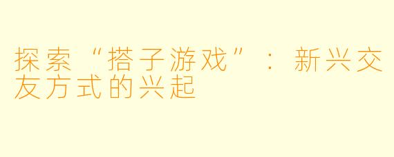 探索“搭子游戏”:新兴交友方式的兴起