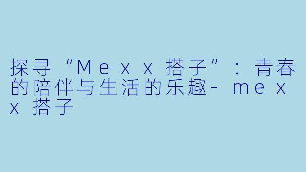 探寻“Mexx搭子”：青春的陪伴与生活的乐趣-mexx搭子
