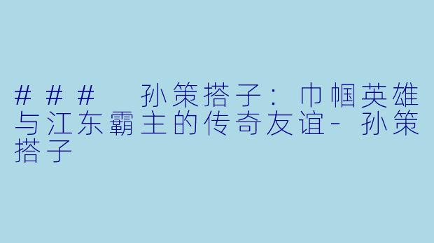 ### 孙策搭子：巾帼英雄与江东霸主的传奇友谊-孙策搭子