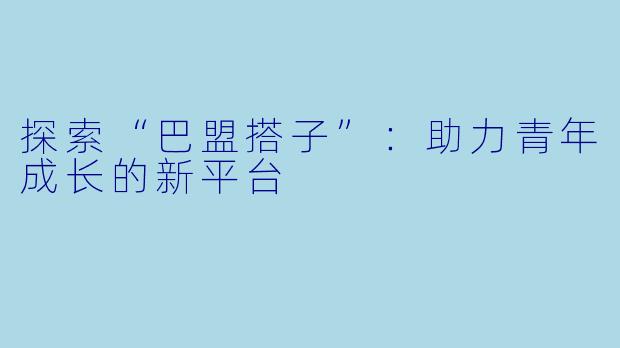 探索“巴盟搭子”:助力青年成长的新平台