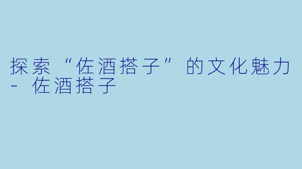 探索“佐酒搭子”的文化魅力