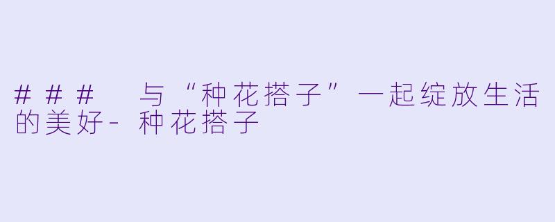 ### 与“种花搭子”一起绽放生活的美好-种花搭子