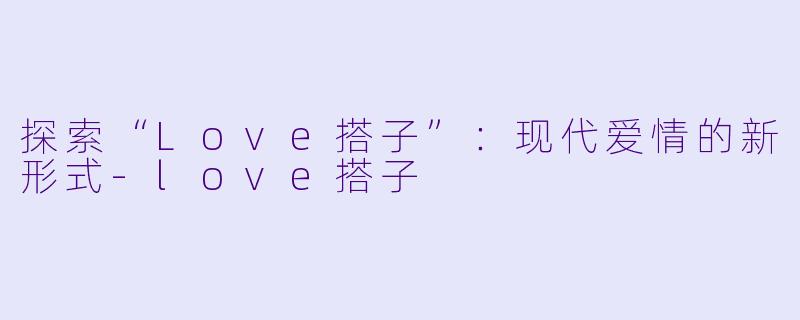探索“Love搭子”：现代爱情的新形式-love搭子