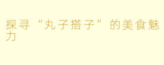 探寻“丸子搭子”的美食魅力