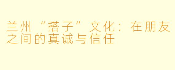 兰州“搭子”文化：在朋友之间的真诚与信任