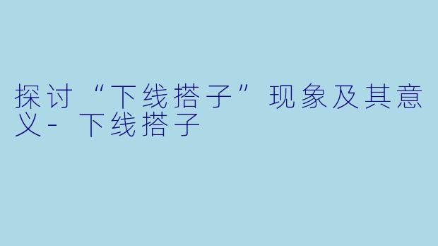 探讨“下线搭子”现象及其意义-下线搭子