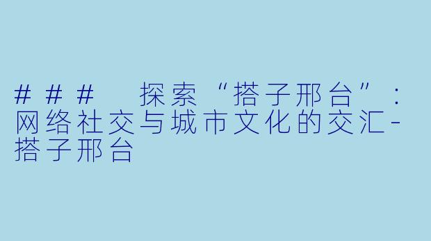 ### 探索“搭子邢台”：网络社交与城市文化的交汇-搭子邢台