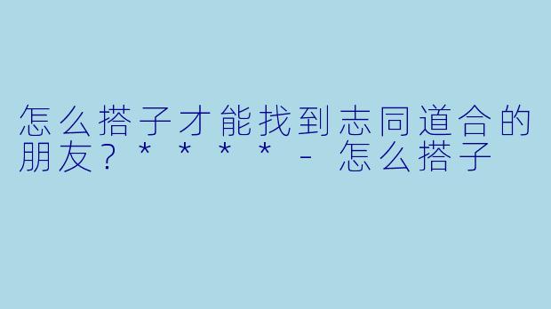 怎么搭子才能找到志同道合的朋友？****