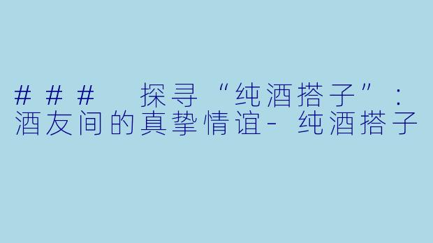 ### 探寻“纯酒搭子”：酒友间的真挚情谊-纯酒搭子