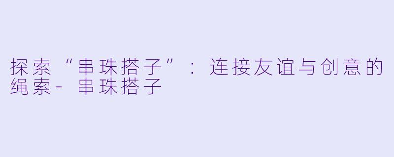 探索“串珠搭子”：连接友谊与创意的绳索-串珠搭子