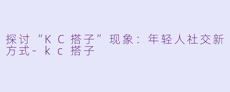 探讨“KC搭子”现象：年轻人社交新方式-kc搭子