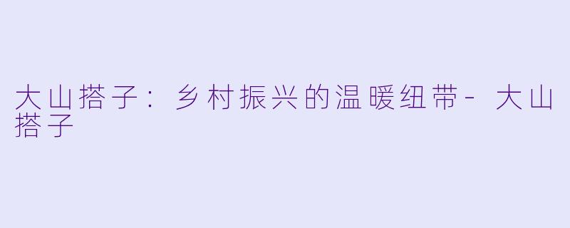 大山搭子：乡村振兴的温暖纽带-大山搭子
