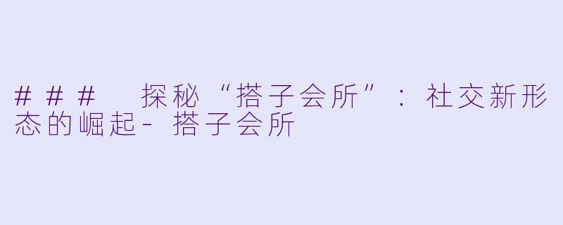 ### 探秘“搭子会所”：社交新形态的崛起-搭子会所