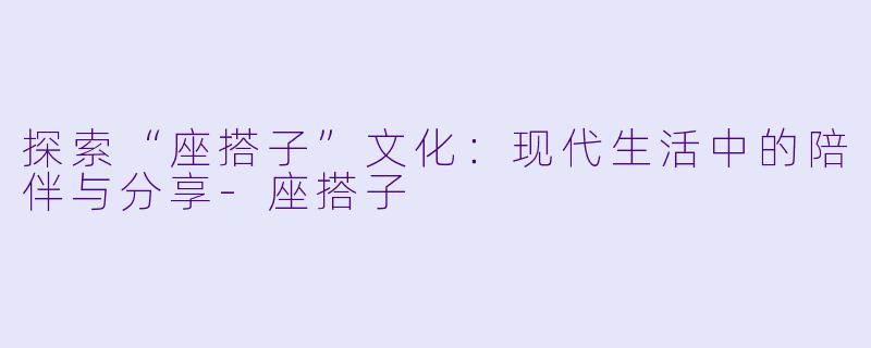 探索“座搭子”文化：现代生活中的陪伴与分享-座搭子