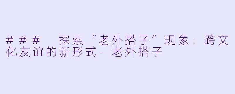 ### 探索“老外搭子”现象：跨文化友谊的新形式-老外搭子