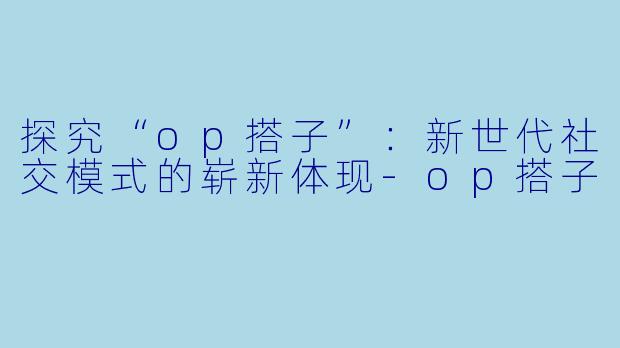 探究“op搭子”:新世代社交模式的崭新体现