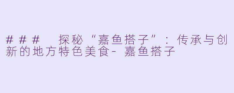 ### 探秘“嘉鱼搭子”:传承与创新的地方特色美食