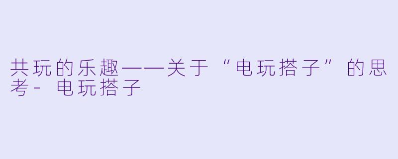 共玩的乐趣——关于“电玩搭子”的思考-电玩搭子