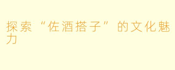 探索“佐酒搭子”的文化魅力