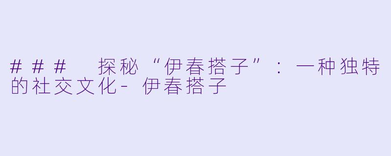 ### 探秘“伊春搭子”：一种独特的社交文化-伊春搭子