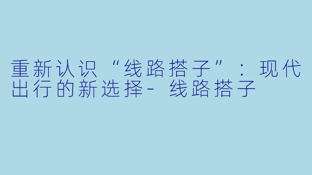 重新认识“线路搭子”：现代出行的新选择-线路搭子