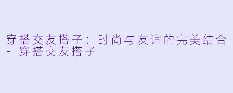 穿搭交友搭子：时尚与友谊的完美结合-穿搭交友搭子