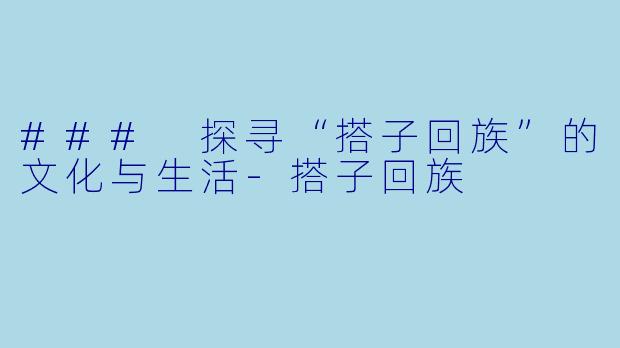 ### 探寻“搭子回族”的文化与生活-搭子回族