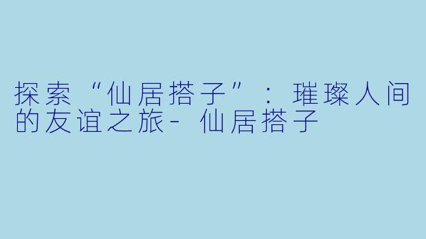 探索“仙居搭子”:璀璨人间的友谊之旅