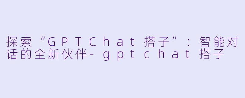 探索“GPTChat搭子”:智能对话的全新伙伴