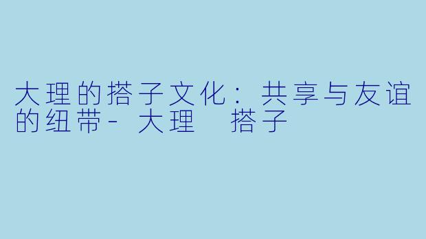 大理的搭子文化：共享与友谊的纽带-大理 搭子