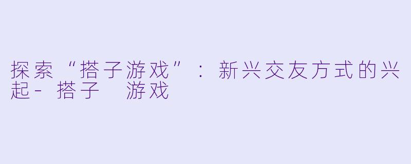探索“搭子游戏”：新兴交友方式的兴起-搭子 游戏