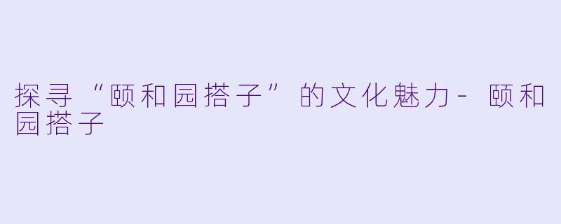 探寻“颐和园搭子”的文化魅力-颐和园搭子