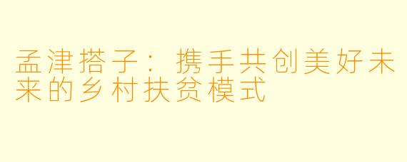 孟津搭子：携手共创美好未来的乡村扶贫模式